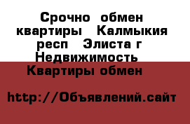 Срочно. обмен квартиры - Калмыкия респ., Элиста г. Недвижимость » Квартиры обмен   